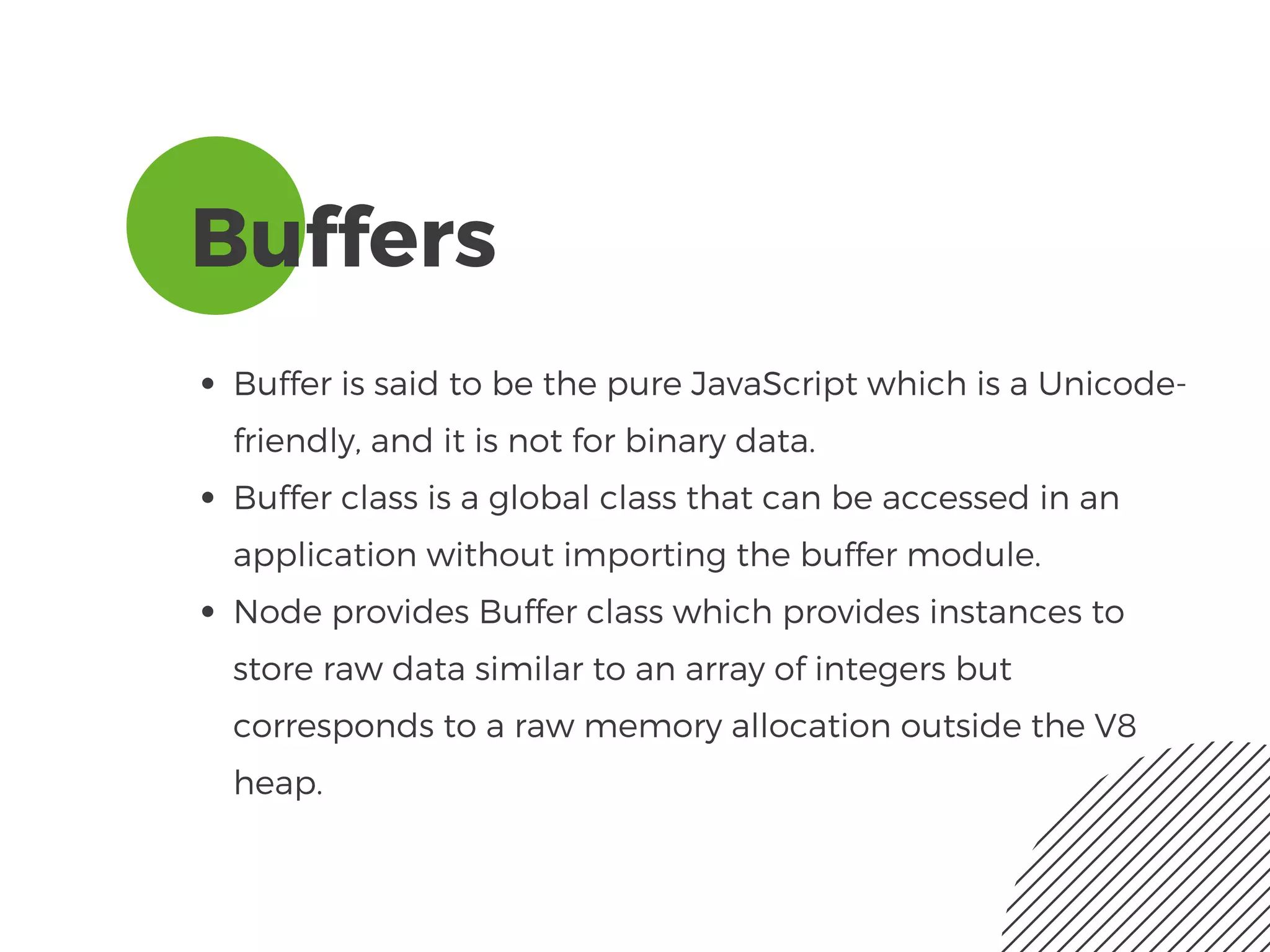 Buffers
Buffer is said to be the pure JavaScript which is a Unicode-
friendly, and it is not for binary data. 
Buffer class is a global class that can be accessed in an
application without importing the buffer module.
Node provides Buffer class which provides instances to
store raw data similar to an array of integers but
corresponds to a raw memory allocation outside the V8
heap.
 