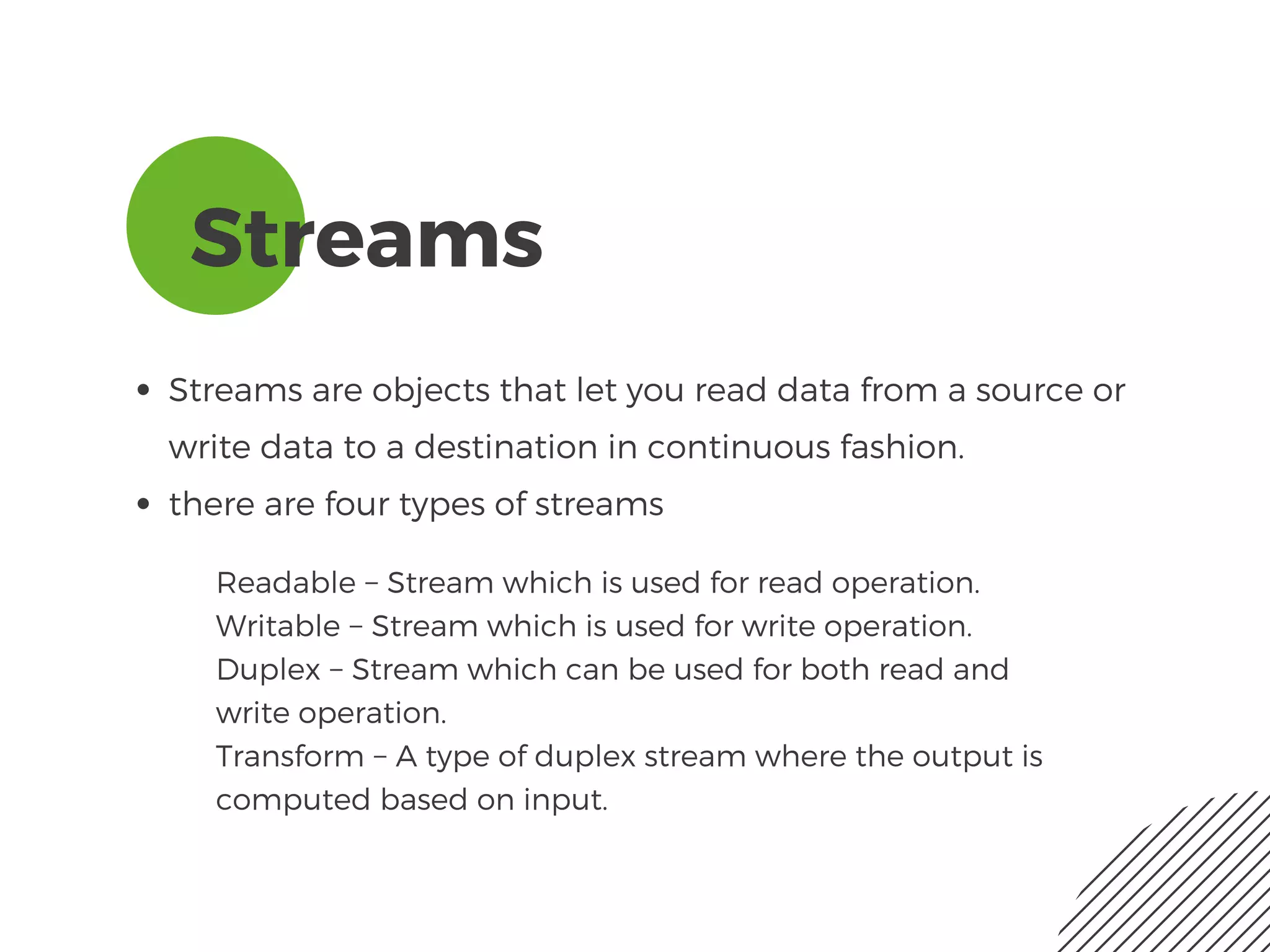 Streams
Streams are objects that let you read data from a source or
write data to a destination in continuous fashion. 
there are four types of streams
Readable − Stream which is used for read operation.
Writable − Stream which is used for write operation.
Duplex − Stream which can be used for both read and
write operation.
Transform − A type of duplex stream where the output is
computed based on input.
 