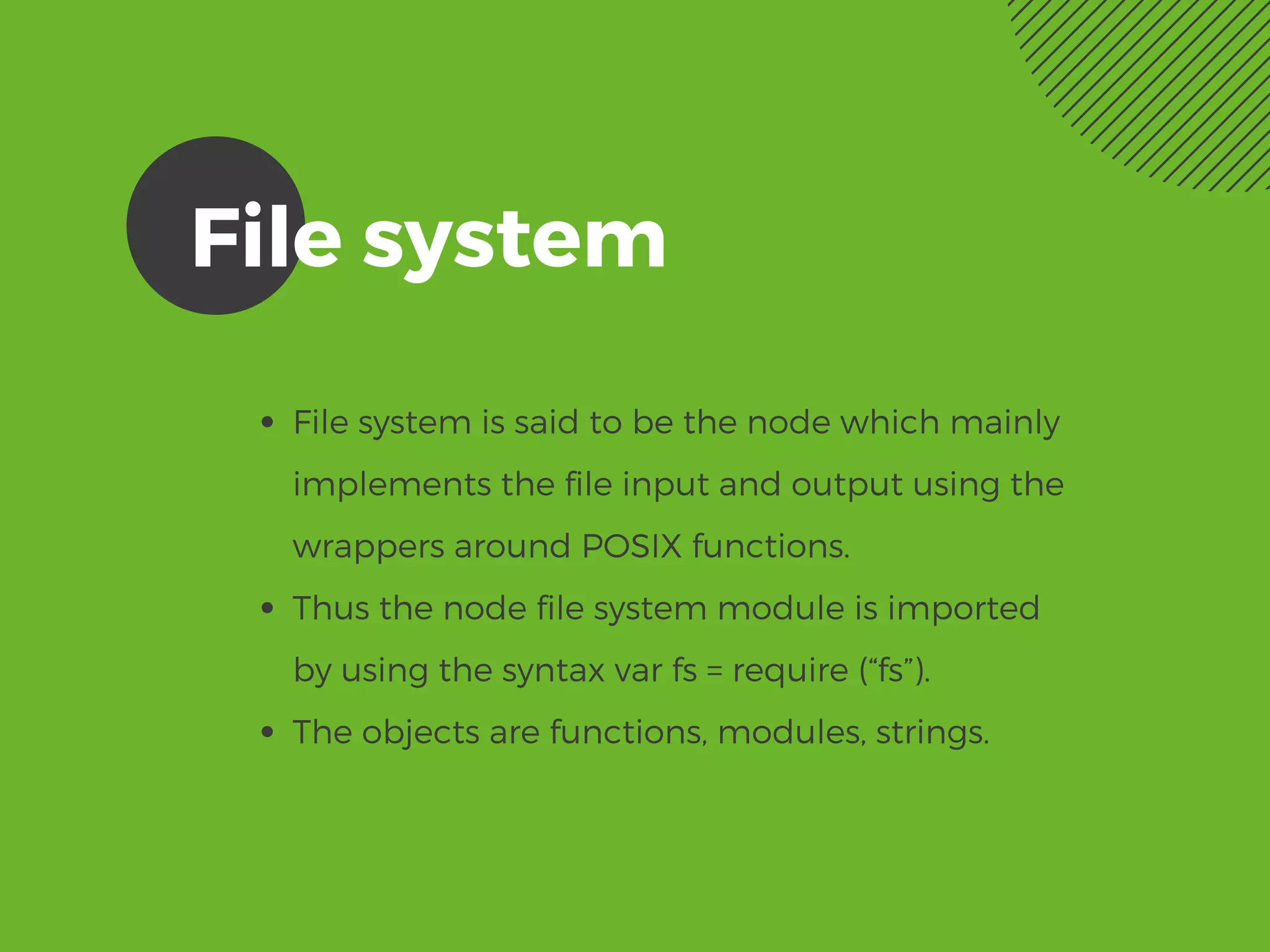 File system
File system is said to be the node which mainly
implements the file input and output using the
wrappers around POSIX functions. 
Thus the node file system module is imported
by using the syntax var fs = require (“fs”).
The objects are functions, modules, strings. 
 