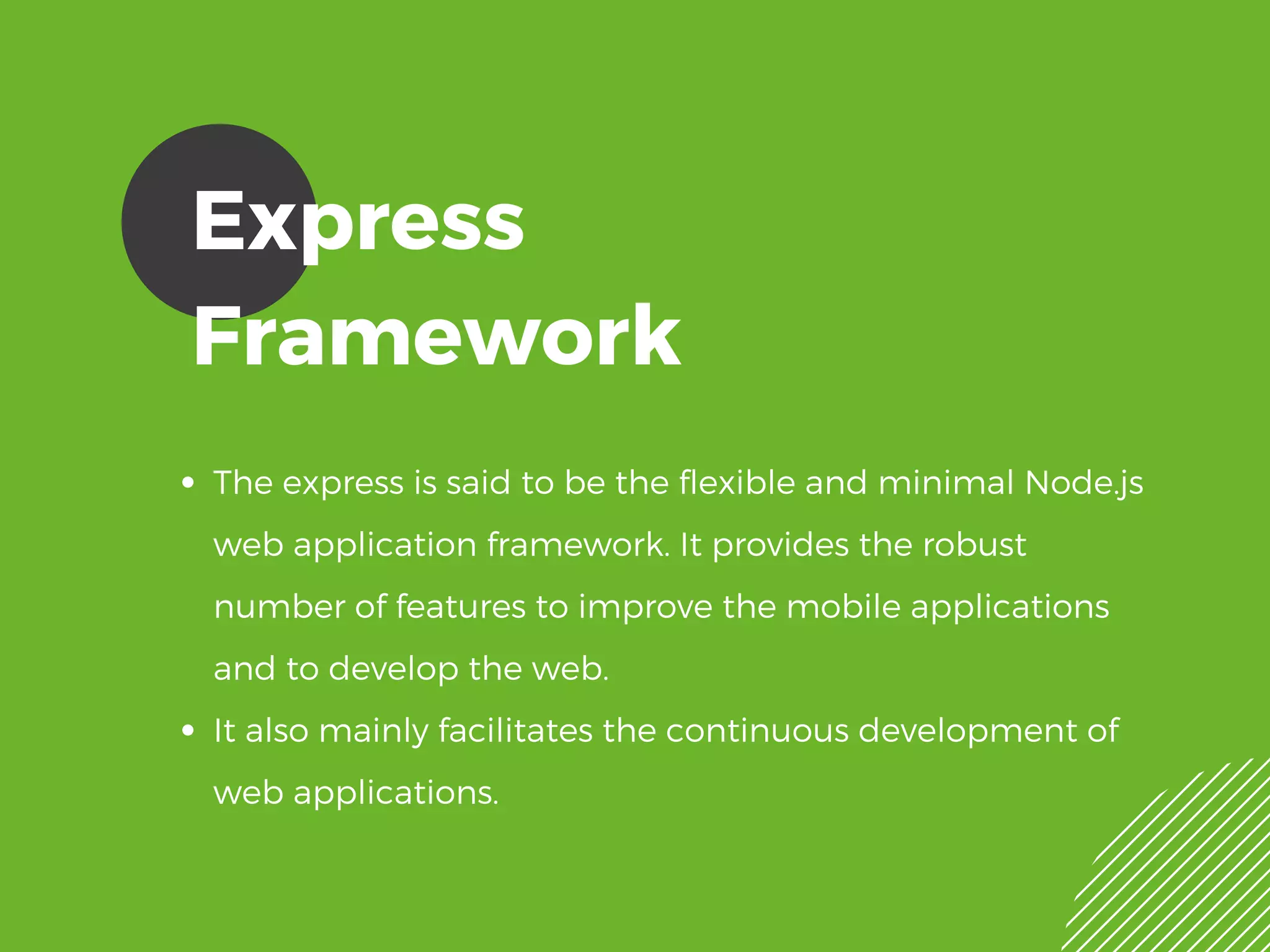 Express
Framework
The express is said to be the flexible and minimal Node.js
web application framework. It provides the robust
number of features to improve the mobile applications
and to develop the web.
It also mainly facilitates the continuous development of
web applications. 
 