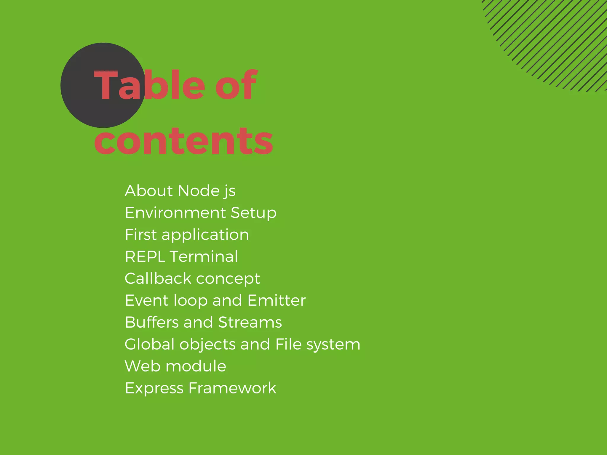 Table of
contents
About Node js
Environment Setup
First application
REPL Terminal
Callback concept
Event loop and Emitter
Buffers and Streams
Global objects and File system
Web module
Express Framework
 
