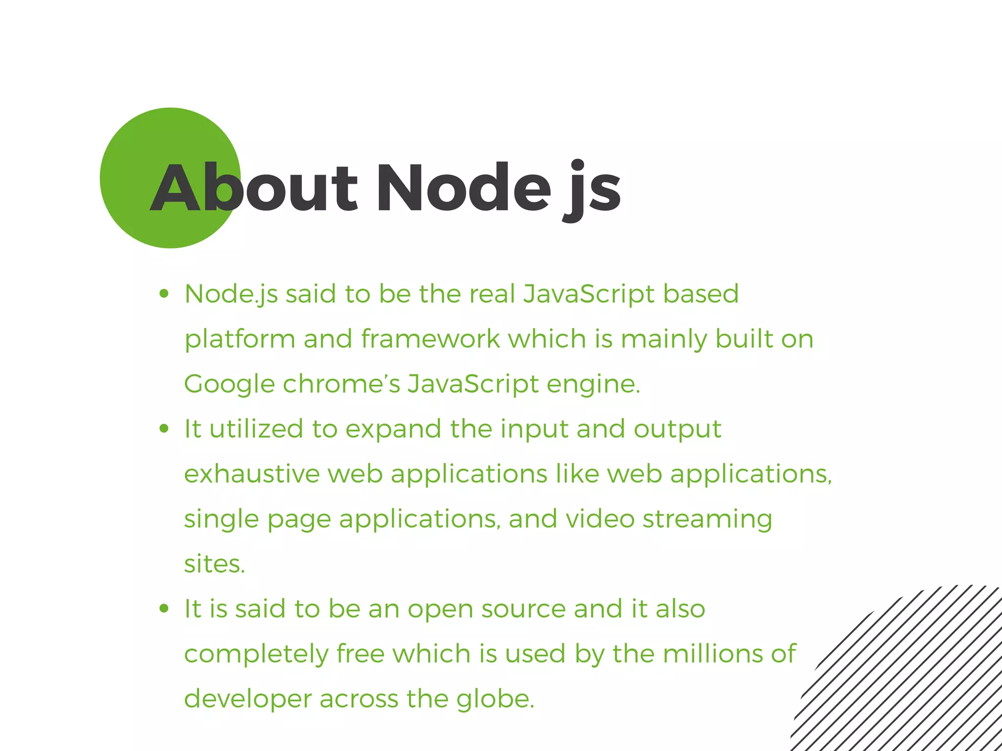 About Node js
Node.js said to be the real JavaScript based
platform and framework which is mainly built on
Google chrome’s JavaScript engine.
It utilized to expand the input and output
exhaustive web applications like web applications,
single page applications, and video streaming
sites. 
It is said to be an open source and it also
completely free which is used by the millions of
developer across the globe. 
 
