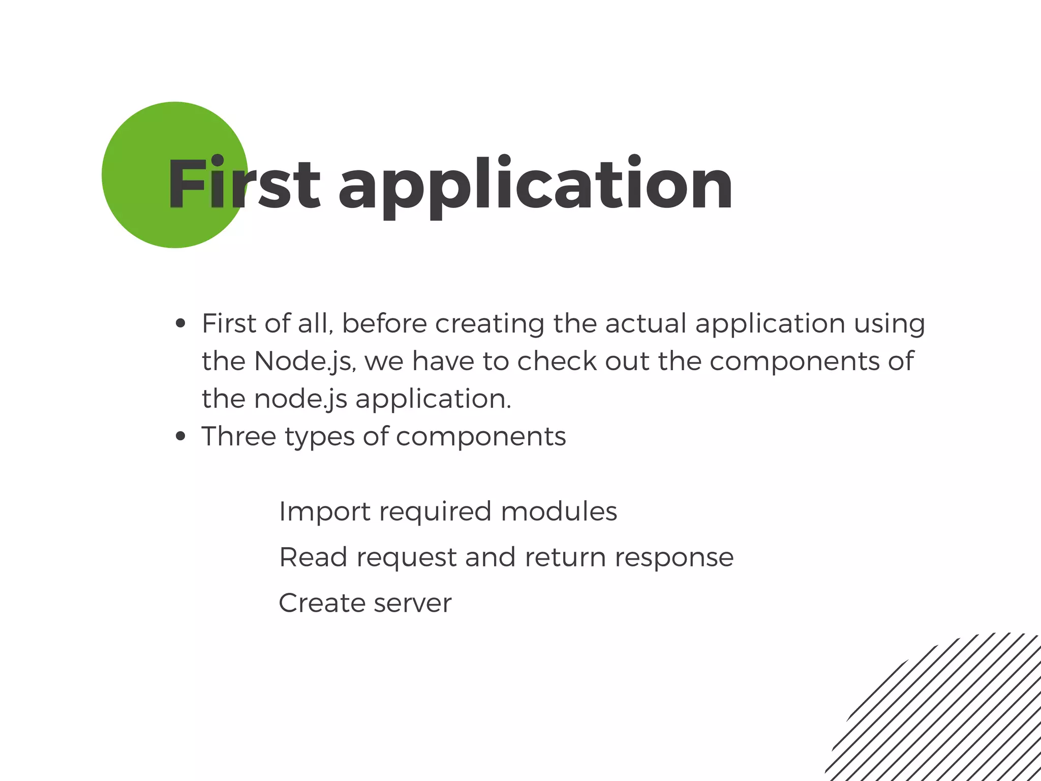First application
First of all, before creating the actual application using
the Node.js, we have to check out the components of
the node.js application. 
Three types of components
Import required modules
Read request and return response
Create server
 