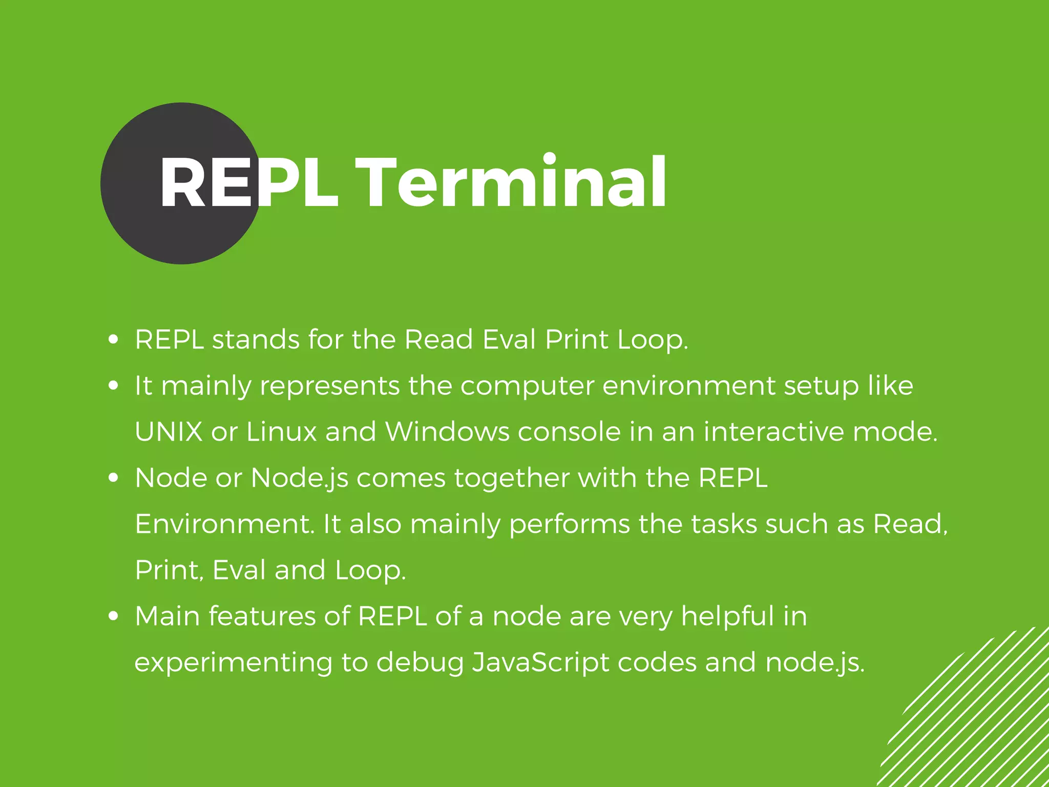 REPL Terminal
REPL stands for the Read Eval Print Loop.
It mainly represents the computer environment setup like
UNIX or Linux and Windows console in an interactive mode.
Node or Node.js comes together with the REPL
Environment. It also mainly performs the tasks such as Read,
Print, Eval and Loop.
Main features of REPL of a node are very helpful in
experimenting to debug JavaScript codes and node.js. 
 