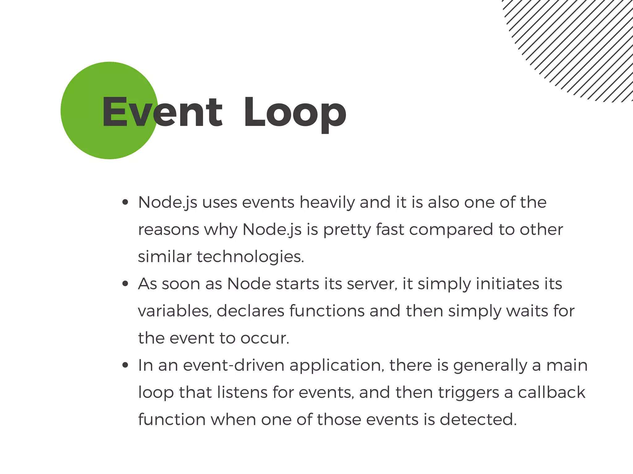 Event  Loop 
Node.js uses events heavily and it is also one of the
reasons why Node.js is pretty fast compared to other
similar technologies. 
As soon as Node starts its server, it simply initiates its
variables, declares functions and then simply waits for
the event to occur.
In an event-driven application, there is generally a main
loop that listens for events, and then triggers a callback
function when one of those events is detected.
 