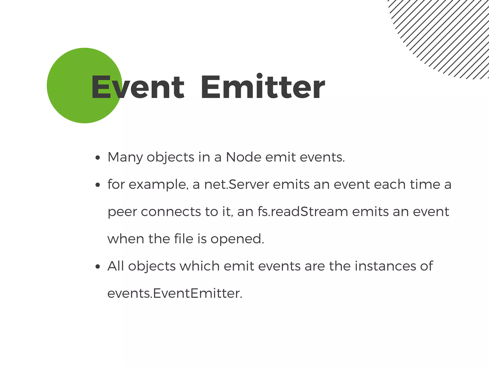 Event  Emitter
Many objects in a Node emit events.
for example, a net.Server emits an event each time a
peer connects to it, an fs.readStream emits an event
when the file is opened.
All objects which emit events are the instances of
events.EventEmitter.
 