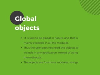 Global
objects 
 It is said to be global in nature, and that is
mainly available in all the modules.
Thus the user does not need the objects to
include in any application instead of using
them directly.  
The objects are functions, modules, strings. 
 