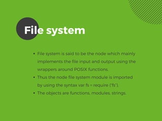 File system
File system is said to be the node which mainly
implements the file input and output using the
wrappers around POSIX functions. 
Thus the node file system module is imported
by using the syntax var fs = require (“fs”).
The objects are functions, modules, strings. 
 