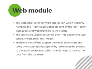 Web module
The web server is the software application which is mainly
handling the HTTP requests that are sent by the HTTP client
web pages and web browsers to the clients. 
The servers are usually delivering the HTML documents with
scripts, sheets, style, and images. 
Therefore most of the support the server side scripts and
using the scripting languages or by redirecting the process
to the application server which mainly helps to receive the
data from the database.
 