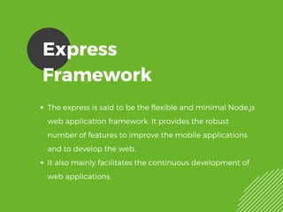Express
Framework
The express is said to be the flexible and minimal Node.js
web application framework. It provides the robust
number of features to improve the mobile applications
and to develop the web.
It also mainly facilitates the continuous development of
web applications. 
 