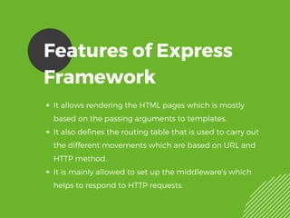Features of Express
Framework
It allows rendering the HTML pages which is mostly
based on the passing arguments to templates.
It also defines the routing table that is used to carry out
the different movements which are based on URL and
HTTP method.
It is mainly allowed to set up the middleware’s which
helps to respond to HTTP requests.
 