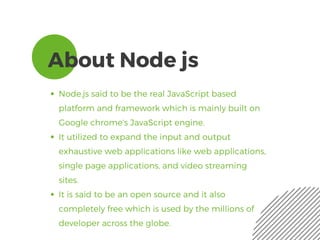 About Node js
Node.js said to be the real JavaScript based
platform and framework which is mainly built on
Google chrome’s JavaScript engine.
It utilized to expand the input and output
exhaustive web applications like web applications,
single page applications, and video streaming
sites. 
It is said to be an open source and it also
completely free which is used by the millions of
developer across the globe. 
 