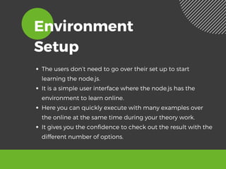 Environment
Setup
The users don’t need to go over their set up to start
learning the node.js.
It is a simple user interface where the node.js has the
environment to learn online. 
Here you can quickly execute with many examples over
the online at the same time during your theory work. 
It gives you the confidence to check out the result with the
different number of options. 
 