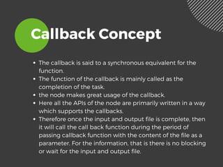 Callback Concept
The callback is said to a synchronous equivalent for the
function. 
The function of the callback is mainly called as the
completion of the task. 
the node makes great usage of the callback. 
Here all the APIs of the node are primarily written in a way
which supports the callbacks.
Therefore once the input and output file is complete, then
it will call the call back function during the period of
passing callback function with the content of the file as a
parameter. For the information, that is there is no blocking
or wait for the input and output file.   
 