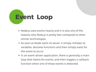 Event  Loop 
Node.js uses events heavily and it is also one of the
reasons why Node.js is pretty fast compared to other
similar technologies. 
As soon as Node starts its server, it simply initiates its
variables, declares functions and then simply waits for
the event to occur.
In an event-driven application, there is generally a main
loop that listens for events, and then triggers a callback
function when one of those events is detected.
 