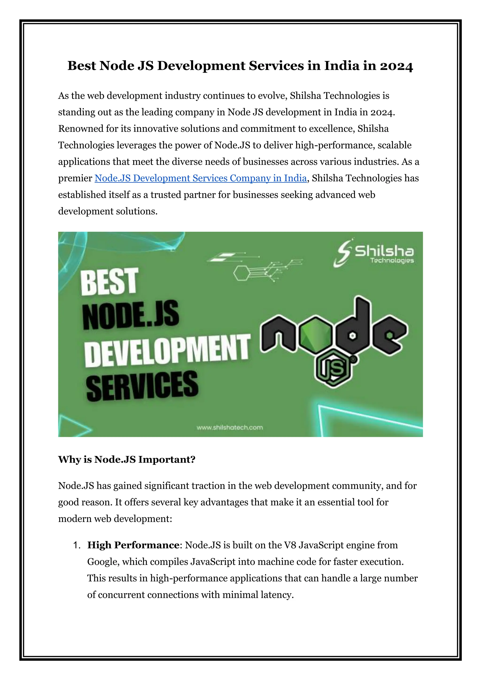 Best Node JS Development Services in India in 2024
As the web development industry continues to evolve, Shilsha Technologies is
standing out as the leading company in Node JS development in India in 2024.
Renowned for its innovative solutions and commitment to excellence, Shilsha
Technologies leverages the power of Node.JS to deliver high-performance, scalable
applications that meet the diverse needs of businesses across various industries. As a
premier Node.JS Development Services Company in India, Shilsha Technologies has
established itself as a trusted partner for businesses seeking advanced web
development solutions.
Why is Node.JS Important?
Node.JS has gained significant traction in the web development community, and for
good reason. It offers several key advantages that make it an essential tool for
modern web development:
1. High Performance: Node.JS is built on the V8 JavaScript engine from
Google, which compiles JavaScript into machine code for faster execution.
This results in high-performance applications that can handle a large number
of concurrent connections with minimal latency.
 