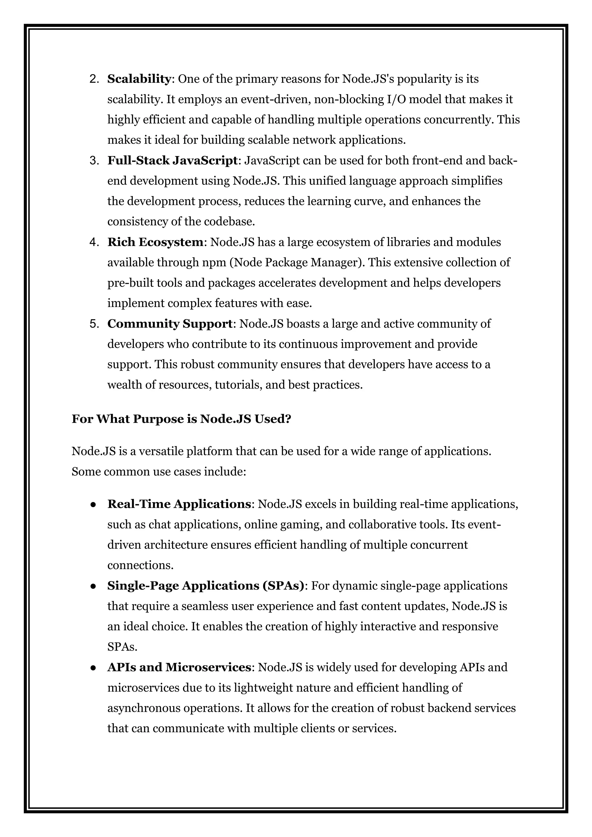 2. Scalability: One of the primary reasons for Node.JS's popularity is its
scalability. It employs an event-driven, non-blocking I/O model that makes it
highly efficient and capable of handling multiple operations concurrently. This
makes it ideal for building scalable network applications.
3. Full-Stack JavaScript: JavaScript can be used for both front-end and back-
end development using Node.JS. This unified language approach simplifies
the development process, reduces the learning curve, and enhances the
consistency of the codebase.
4. Rich Ecosystem: Node.JS has a large ecosystem of libraries and modules
available through npm (Node Package Manager). This extensive collection of
pre-built tools and packages accelerates development and helps developers
implement complex features with ease.
5. Community Support: Node.JS boasts a large and active community of
developers who contribute to its continuous improvement and provide
support. This robust community ensures that developers have access to a
wealth of resources, tutorials, and best practices.
For What Purpose is Node.JS Used?
Node.JS is a versatile platform that can be used for a wide range of applications.
Some common use cases include:
● Real-Time Applications: Node.JS excels in building real-time applications,
such as chat applications, online gaming, and collaborative tools. Its event-
driven architecture ensures efficient handling of multiple concurrent
connections.
● Single-Page Applications (SPAs): For dynamic single-page applications
that require a seamless user experience and fast content updates, Node.JS is
an ideal choice. It enables the creation of highly interactive and responsive
SPAs.
● APIs and Microservices: Node.JS is widely used for developing APIs and
microservices due to its lightweight nature and efficient handling of
asynchronous operations. It allows for the creation of robust backend services
that can communicate with multiple clients or services.
 