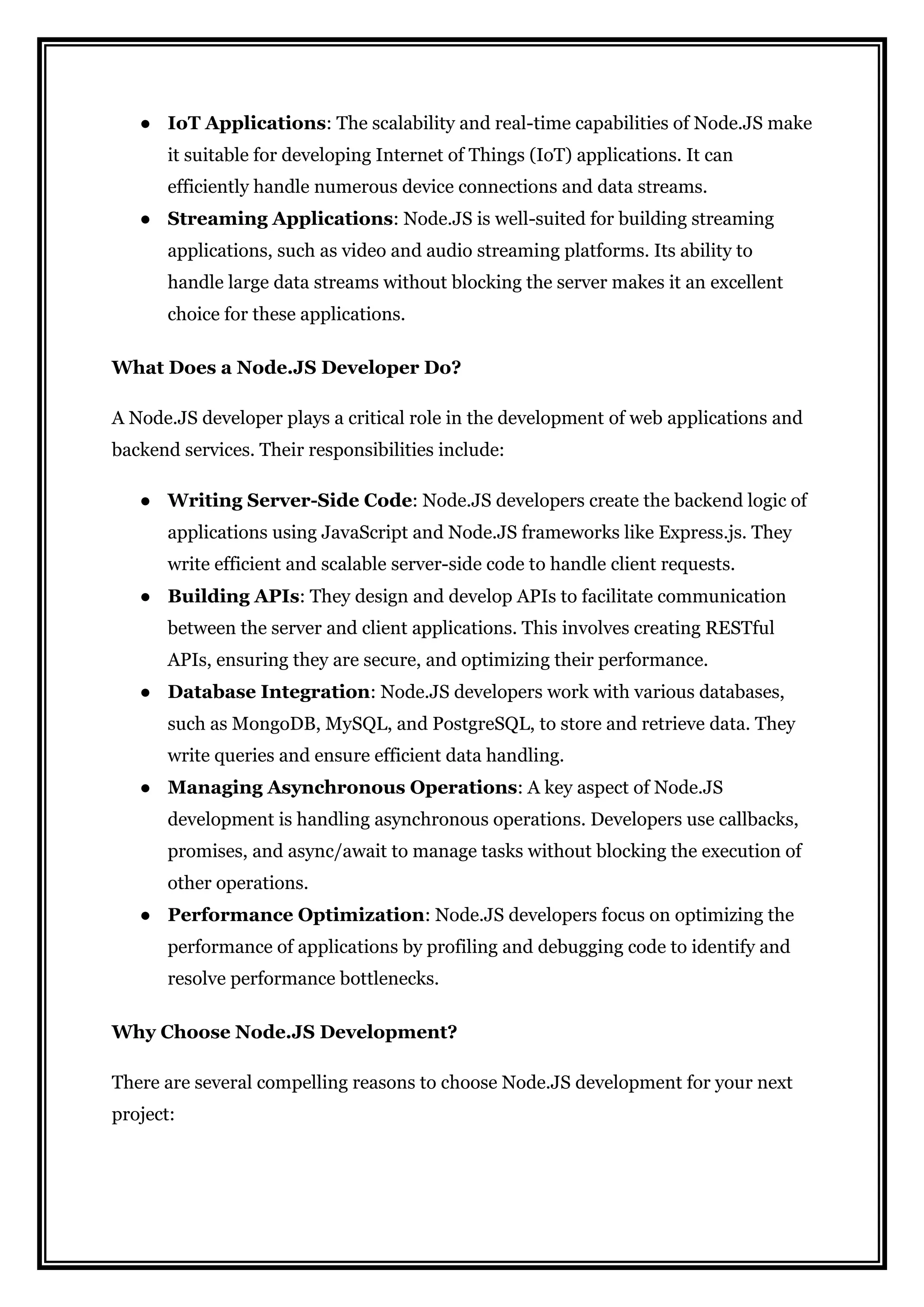 ● IoT Applications: The scalability and real-time capabilities of Node.JS make
it suitable for developing Internet of Things (IoT) applications. It can
efficiently handle numerous device connections and data streams.
● Streaming Applications: Node.JS is well-suited for building streaming
applications, such as video and audio streaming platforms. Its ability to
handle large data streams without blocking the server makes it an excellent
choice for these applications.
What Does a Node.JS Developer Do?
A Node.JS developer plays a critical role in the development of web applications and
backend services. Their responsibilities include:
● Writing Server-Side Code: Node.JS developers create the backend logic of
applications using JavaScript and Node.JS frameworks like Express.js. They
write efficient and scalable server-side code to handle client requests.
● Building APIs: They design and develop APIs to facilitate communication
between the server and client applications. This involves creating RESTful
APIs, ensuring they are secure, and optimizing their performance.
● Database Integration: Node.JS developers work with various databases,
such as MongoDB, MySQL, and PostgreSQL, to store and retrieve data. They
write queries and ensure efficient data handling.
● Managing Asynchronous Operations: A key aspect of Node.JS
development is handling asynchronous operations. Developers use callbacks,
promises, and async/await to manage tasks without blocking the execution of
other operations.
● Performance Optimization: Node.JS developers focus on optimizing the
performance of applications by profiling and debugging code to identify and
resolve performance bottlenecks.
Why Choose Node.JS Development?
There are several compelling reasons to choose Node.JS development for your next
project:
 