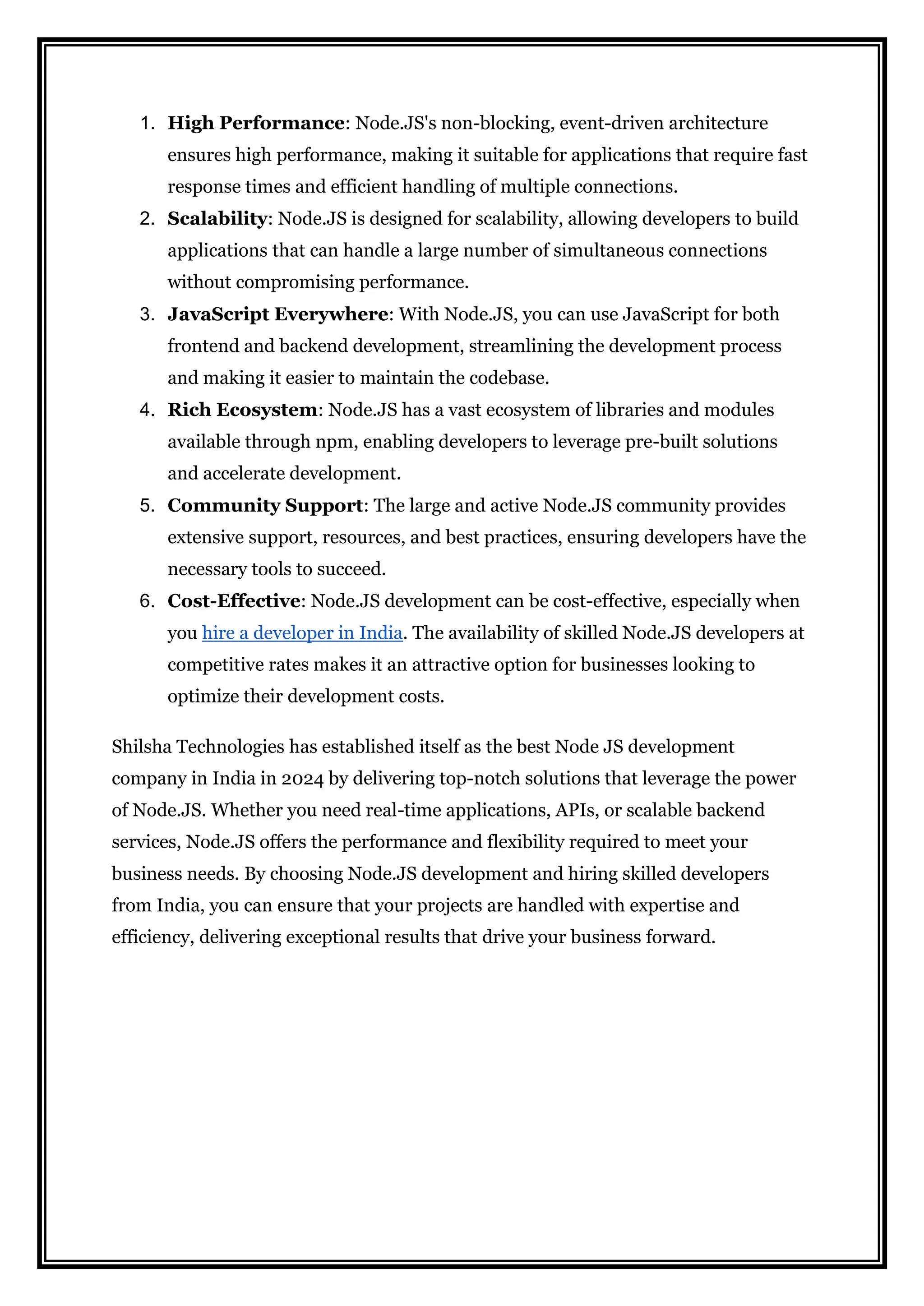 1. High Performance: Node.JS's non-blocking, event-driven architecture
ensures high performance, making it suitable for applications that require fast
response times and efficient handling of multiple connections.
2. Scalability: Node.JS is designed for scalability, allowing developers to build
applications that can handle a large number of simultaneous connections
without compromising performance.
3. JavaScript Everywhere: With Node.JS, you can use JavaScript for both
frontend and backend development, streamlining the development process
and making it easier to maintain the codebase.
4. Rich Ecosystem: Node.JS has a vast ecosystem of libraries and modules
available through npm, enabling developers to leverage pre-built solutions
and accelerate development.
5. Community Support: The large and active Node.JS community provides
extensive support, resources, and best practices, ensuring developers have the
necessary tools to succeed.
6. Cost-Effective: Node.JS development can be cost-effective, especially when
you hire a developer in India. The availability of skilled Node.JS developers at
competitive rates makes it an attractive option for businesses looking to
optimize their development costs.
Shilsha Technologies has established itself as the best Node JS development
company in India in 2024 by delivering top-notch solutions that leverage the power
of Node.JS. Whether you need real-time applications, APIs, or scalable backend
services, Node.JS offers the performance and flexibility required to meet your
business needs. By choosing Node.JS development and hiring skilled developers
from India, you can ensure that your projects are handled with expertise and
efficiency, delivering exceptional results that drive your business forward.
 