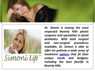 Dr. Simoni is among the most
respected Beverly Hills plastic
surgeons and specializes in facial
aesthetics. With both surgical
and non-surgical procedures
available, Dr. Simoni is able to
offer his patients a wide array of
treatment options that fit their
unique needs and budgets,
including the best facelift in
Beverly Hills.
 