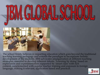 The school firmly believes in imparting education which goes beyond the traditional
teaching learning pedagogy and extends the paradigm to incorporate holistic
development of the students. JBM advocates amalgamation of different teaching
strategies, essential to develop inherent talents. 'Learning by doing' based on
exploration and experimentation supported by 'smart class' with rich
content, supplemented with regular teacher training and exposure to foreign
language, making it relevant, application based and practical.
 