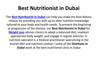 Best Nutritionist in Dubai
The Best Nutritionist In Dubai can help you make the best dietary
choices by providing you with up-to-date nutrition knowledge
tailored to your body and health needs. To prevent the beginning
or progression of the disease, our Best Nutritionist in Dubai for
Weight Loss advises clients to adopt a balanced diet, maintain
appropriate body weight, and engage in regular exercise. A
nutrition specialist is a medical practitioner specializing in the
human diet and nutrition control—some of the Dietitians in
Dubai work at the best nutritionist clinic in Dubai
 