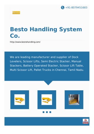 +91-8079451683
Besto Handling System
Co.
http://www.bestohandling.com/
We are leading manufacturer and supplier of Dock
Levelers, Scissor Lifts, Semi Electric Stacker, Manual
Stackers, Battery Operated Stacker, Scissor Lift Table,
Multi Scissor Lift, Pallet Trucks in Chennai, Tamil Nadu.
 