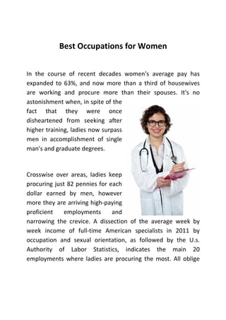 Best Occupations for Women
In the course of recent decades women's average pay has
expanded to 63%, and now more than a third of housewives
are working and procure more than their spouses. It's no
astonishment when, in spite of the
fact that they were once
disheartened from seeking after
higher training, ladies now surpass
men in accomplishment of single
man's and graduate degrees.

Crosswise over areas, ladies keep
procuring just 82 pennies for each
dollar earned by men, however
more they are arriving high-paying
proficient
employments
and
narrowing the crevice. A dissection of the average week by
week income of full-time American specialists in 2011 by
occupation and sexual orientation, as followed by the U.s.
Authority of Labor Statistics, indicates the main 20
employments where ladies are procuring the most. All oblige

 