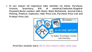 Find this module here: All in One Import data odoo app
● It can import all important data whether its Sales, Purchase,
Invoice, Inventory, Bill of material,Customer/Supplier
Payment,Serial number with Stock, Bank Statement, Journal Entry,
Picking, Product, Customer, Sale Price List, Purchase Price List and
Product Price List.
 