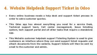 4. Website Helpdesk Support Ticket in Odoo
● Every online business needs a help desk and support ticket process in
order to solve customer queries.
● This Odoo app has almost everything you need for a service Desk,
Technical support team, Call center management, Issue ticketing
system, tech support portal and all other tasks that require a standalone
app.
● This Website customer helpdesk support Ticketing System is used to give
customers an interface where they can send support ticket requests and
attach documents from the website. Support tickets will then be sent by
email to the customer and admin.
 