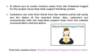 Find this module here: Website Helpdesk Support ticket in Odoo
● It allows you to create invoices easily from the timesheet logged
for the project issue/help desk support ticketing system.
● Customers can view their ticket from the website portal and easily
see the status of the reported ticket. Also, customers can
communicate with the help-desk support team from the website
communication chat bot option.
 