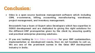 Conclusion:
● Odoo is a open source business management software which including
CRM, e-commerce, billing, accounting, manufacturing, warehouse,
project management, and inventory management.
Browseinfo has a team of Expert odoo Developers which has expertise in
ODOO development and are dedicated to giving the right solutions for
the different ERP prerequisites given by the client by ensuring quality
and practical enterprise planning solutions.
● If you are looking to hire Odoo developer for your ERP customisation,
implementation or development needs, then do not hesitate to call us.
We are one of the prominent names in the Odoo ERP development
industry in India.
 