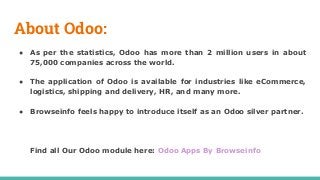 About Odoo:
● As per the statistics, Odoo has more than 2 million users in about
75,000 companies across the world.
● The application of Odoo is available for industries like eCommerce,
logistics, shipping and delivery, HR, and many more.
● Browseinfo feels happy to introduce itself as an Odoo silver partner.
Find all Our Odoo module here: Odoo Apps By Browseinfo
 