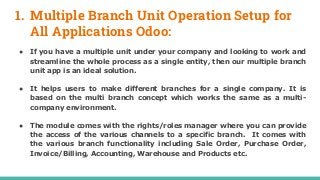 1. Multiple Branch Unit Operation Setup for
All Applications Odoo:
● If you have a multiple unit under your company and looking to work and
streamline the whole process as a single entity, then our multiple branch
unit app is an ideal solution.
● It helps users to make different branches for a single company. It is
based on the multi branch concept which works the same as a multi-
company environment.
● The module comes with the rights/roles manager where you can provide
the access of the various channels to a specific branch. It comes with
the various branch functionality including Sale Order, Purchase Order,
Invoice/Billing, Accounting, Warehouse and Products etc.
 