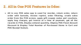 2. All in One POS Features in Odoo:
● All in one POS sales app is used for reorder, return order, return
order with barcode, invoice reprint, order filtering, create sales
order from the POS screen, apply gift coupon codes and vouchers,
apply bag charges, get invoice at a time of payment, get all the
records in POS, Display onhand quantity, Display POS Fixed Amount
Discount & Display Total Number of Purchased Items in Cart and
POS Receipt feature.
 