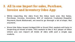 3. All In one Import for sales, Purchase,
Invoice and Inventory Odoo App:
● While importing the data from the Odoo back end, like Sales,
Purchase, Invoice, Inventory, Bill of material, Customer/Supplier
Payment, Bank Statement, we need to go through a lot of steps. Not
anymore.
● Since this Odoo import bridge(CSV or Excel File) module will help in
Importing all kinds of data. This module is like a VLC player of Odoo
where you can import all kinds of data with just a single app
module.
 
