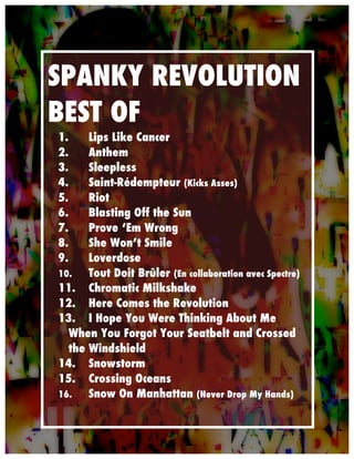  




       SPANKY REVOLUTION
       BEST OF
       1.    Lips Like Cancer
       2.    Anthem
       3.    Sleepless
       4.    Saint-Rédempteur (Kicks Asses)
       5.    Riot
       6.    Blasting Off the Sun
       7.    Prove ‘Em Wrong
       8.    She Won’t Smile
       9.    Loverdose
       10.   Tout Doit Brûler (En collaboration avec Spectre)
       11. Chromatic Milkshake
       12. Here Comes the Revolution
       13. I Hope You Were Thinking About Me
         When You Forgot Your Seatbelt and Crossed
         the Windshield
       14. Snowstorm
       15. Crossing Oceans
       16.   Snow On Manhattan (Never Drop My Hands)
 