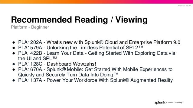 © 2022 SPLUNK INC.
● PLA1202A - What’s new with Splunk® Cloud and Enterprise Platform 9.0
● PLA1579A - Unlocking the Limitless Potential of SPL2™
● PLA1422B - Learn Your Data - Getting Started With Exploring Data via
the UI and SPL™
● PLA1128C - Dashboard Wowzahs!
● PLA1670A - Splunk® Mobile: Get Started With Mobile Experiences to
Quickly and Securely Turn Data Into Doing™
● PLA1137A - Power Your Workforce With Splunk® Augmented Reality
Recommended Reading / Viewing
Platform - Beginner
 