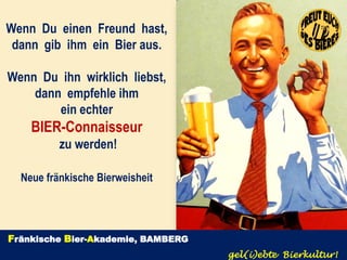 Wenn Du einen Freund hast,
 dann gib ihm ein Bier aus.

Wenn Du ihn wirklich liebst,
    dann empfehle ihm
        ein echter
    BIER-Connaisseur
          zu werden!

  Neue fränkische Bierweisheit




Fränkische Bier-Akademie, BAMBERG
                                    gel(i)ebte Bierkultur!
 