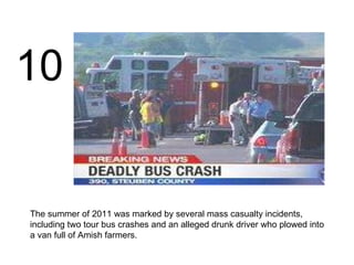 The summer of 2011 was marked by several mass casualty incidents, including two tour bus crashes and an alleged drunk driver who plowed into a van full of Amish farmers. 10 