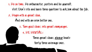 1. Be on time. Be enthusiastic, positive and be yourself.
Visit Don’s site and have three questions to ask him about the job.
2. Begin with a great idea.
And end with an even better one.
3. Turn good ideas, into great campaigns.
4. BE BRUTAL:
Three great ideas, always beats
thirty three average ones.
 