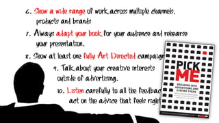 6. Show a wide range of work across multiple channels,
products and brands
7. Always adapt your book for your audience and rehearse
your presentation.
8. Show at least one fully Art Directed campaign.
9. Talk about your creative interests
outside of advertising.
10. Listen carefully to all the feedback and
act on the advice that feels right for you.
 