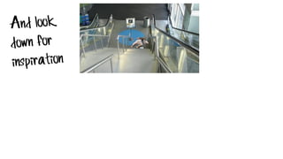 And look
down for
inspiration
 