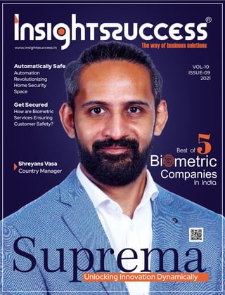 www.insightssuccess.in
VOL-10
ISSUE-09
2021
Get Secured
How are Biometric
Services Ensuring
Customer Safety?
Shreyans Vasa
Country Manager
Suprema
Unlocking Innovation Dynamically
Best of 5
Bi metric
Companies
In India
Automatically Safe
Automation
Revolutionizing
Home Security
Space
 
