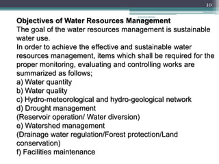 ENGINEERING
MANAGEMENT
10
Objectives of Water Resources Management
The goal of the water resources management is sustainable
water use.
In order to achieve the effective and sustainable water
resources management, items which shall be required for the
proper monitoring, evaluating and controlling works are
summarized as follows;
a) Water quantity
b) Water quality
c) Hydro-meteorological and hydro-geological network
d) Drought management
(Reservoir operation/ Water diversion)
e) Watershed management
(Drainage water regulation/Forest protection/Land
conservation)
f) Facilities maintenance
 