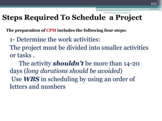ENGINEERING MANAGEMENT
101
Steps Required To Schedule a Project
The preparation of CPM includes the following four steps:
1- Determine the work activities:
The project must be divided into smaller activities
or tasks .
The activity shouldn’t be more than 14-20
days (long durations should be avoided)
Use WBS in scheduling by using an order of
letters and numbers
 