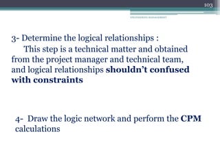 ENGINEERING MANAGEMENT
103
3- Determine the logical relationships :
This step is a technical matter and obtained
from the project manager and technical team,
and logical relationships shouldn’t confused
with constraints
4- Draw the logic network and perform the CPM
calculations
 