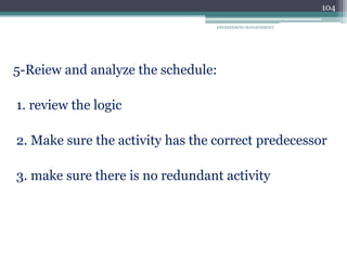 ENGINEERING MANAGEMENT
104
5-Reiew and analyze the schedule:
1. review the logic
2. Make sure the activity has the correct predecessor
3. make sure there is no redundant activity
 