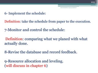ENGINEERING MANAGEMENT
105
6- Implement the schedule:
Definition: take the schedule from paper to the execution.
7-Monitor and control the schedule:
Definition: comparing what we planed with what
actually done.
8-Revise the database and record feedback.
9-Resource allocation and leveling.
(will discuss in chapter 6)
 