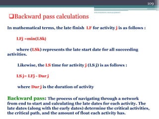 ENGINEERING MANAGEMENT
109
In mathematical terms, the late finish LF for activity j is as follows :
(
LFj =min(LSk
where (LSk) represents the late start date for all succeeding
activities.
Likewise, the LS time for activity j (LS j) is as follows :
LS j= LFj - Dur j
where Dur j is the duration of activity
Backward pass: The process of navigating through a network
from end to start and calculating the late dates for each activity. The
late dates (along with the early dates) determine the critical activities,
the critical path, and the amount of float each activity has.
Backward pass calculations
 